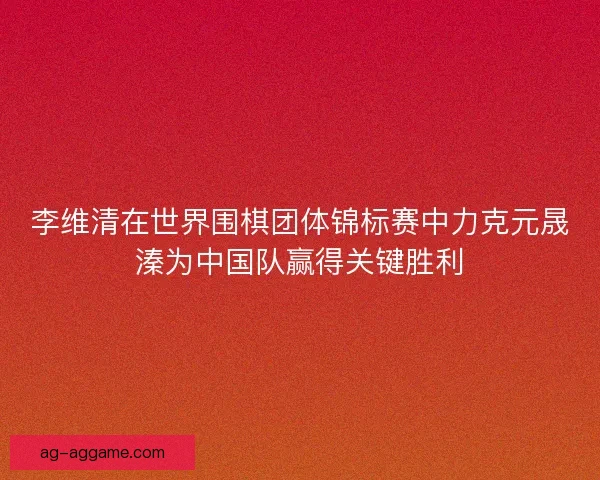 李维清在世界围棋团体锦标赛中力克元晟溱为中国队赢得关键胜利