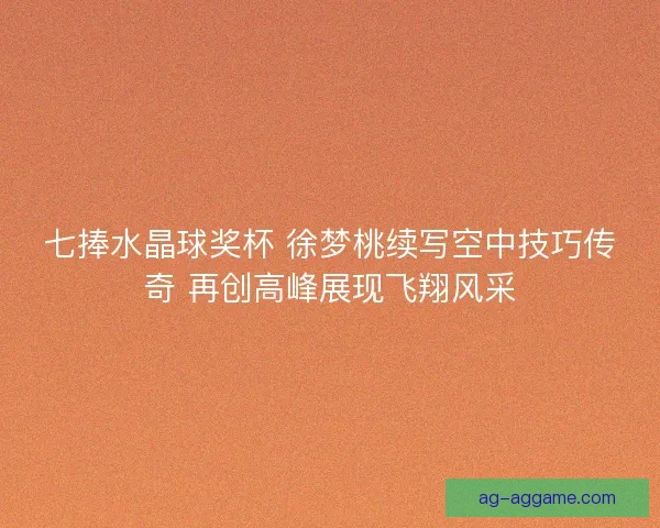七捧水晶球奖杯 徐梦桃续写空中技巧传奇 再创高峰展现飞翔风采