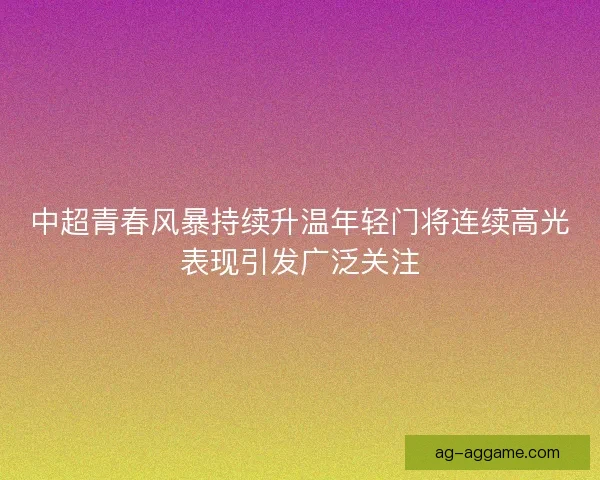 中超青春风暴持续升温年轻门将连续高光表现引发广泛关注