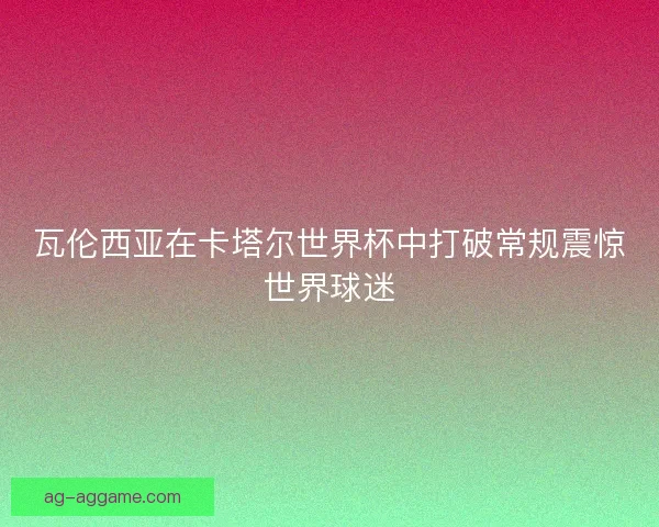 瓦伦西亚在卡塔尔世界杯中打破常规震惊世界球迷 瓦伦西亚在卡塔尔世界杯中打破常规震惊世界球迷
