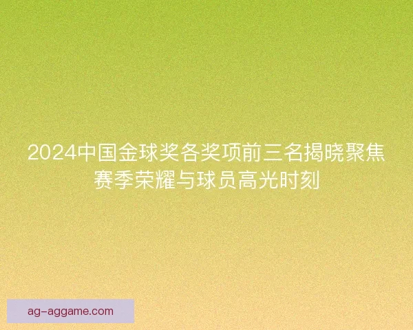 2024中国金球奖各奖项前三名揭晓聚焦赛季荣耀与球员高光时刻