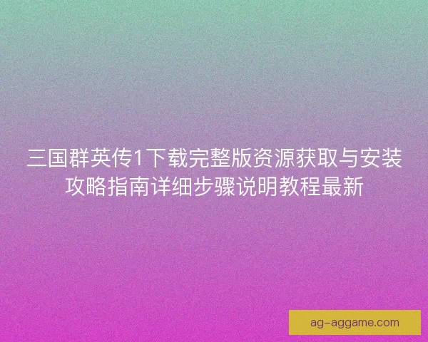三国群英传1下载完整版资源获取与安装攻略指南详细步骤说明教程最新