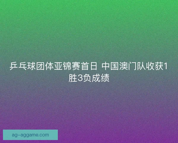 乒乓球团体亚锦赛首日 中国澳门队收获1胜3负成绩