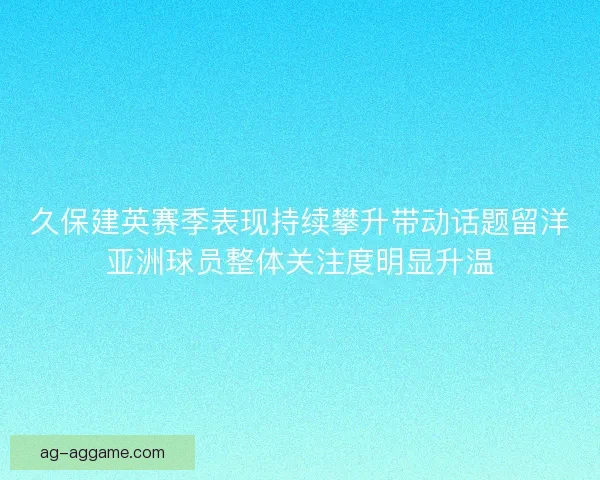 久保建英赛季表现持续攀升带动话题留洋亚洲球员整体关注度明显升温