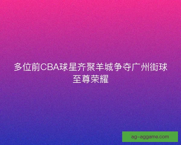 多位前CBA球星齐聚羊城争夺广州街球至尊荣耀 多位前CBA球星齐聚羊城争夺广州街球至尊荣耀