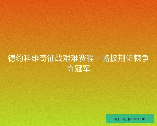 德约科维奇征战艰难赛程一路披荆斩棘争夺冠军