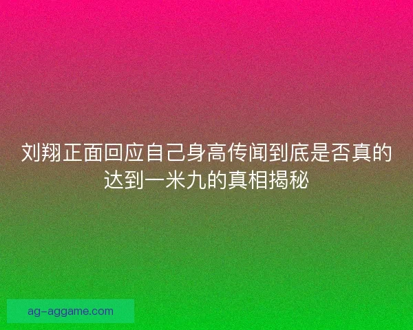 刘翔正面回应自己身高传闻到底是否真的达到一米九的真相揭秘 刘翔正面回应自己身高传闻到底是否真的达到一米九的真相揭秘