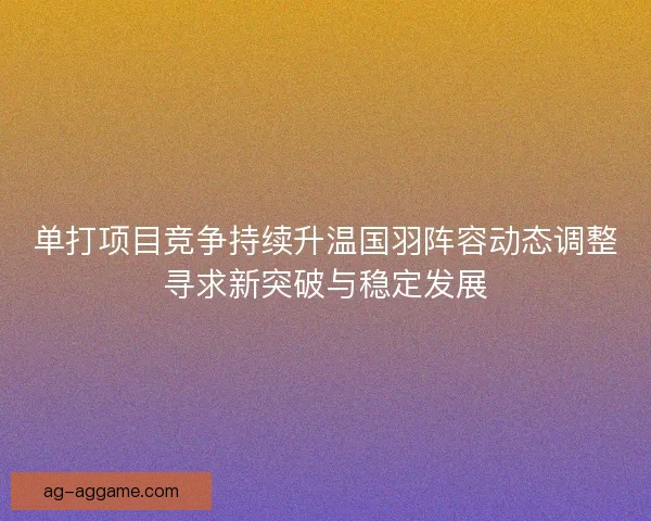 单打项目竞争持续升温国羽阵容动态调整寻求新突破与稳定发展