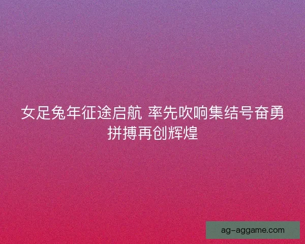 女足兔年征途启航 率先吹响集结号奋勇拼搏再创辉煌