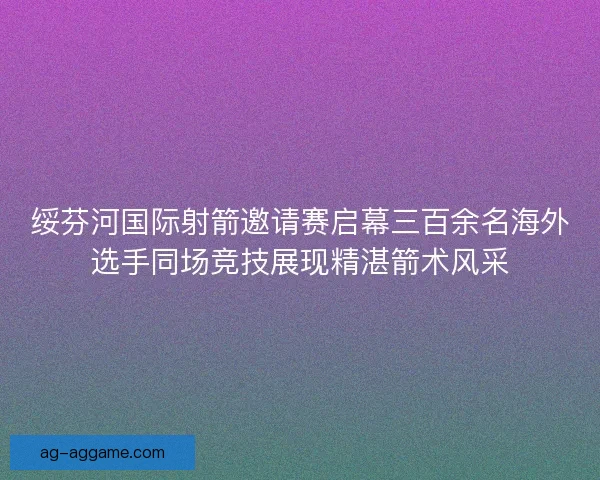 绥芬河国际射箭邀请赛启幕三百余名海外选手同场竞技展现精湛箭术风采