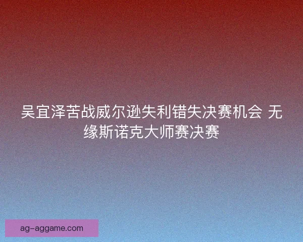 吴宜泽苦战威尔逊失利错失决赛机会 无缘斯诺克大师赛决赛