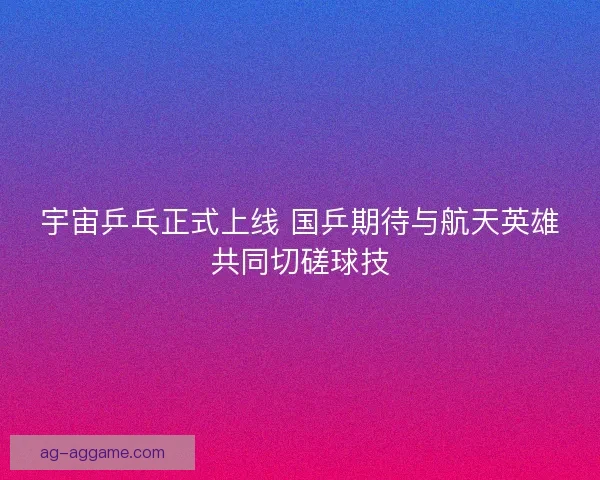 宇宙乒乓正式上线 国乒期待与航天英雄共同切磋球技