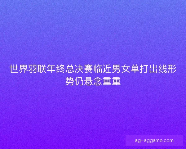 世界羽联年终总决赛临近男女单打出线形势仍悬念重重