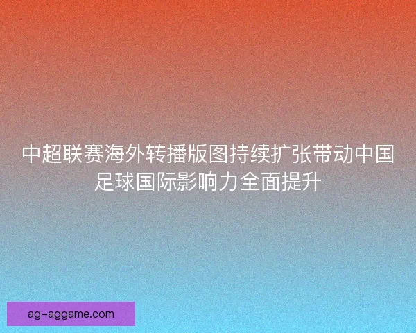 中超联赛海外转播版图持续扩张带动中国足球国际影响力全面提升