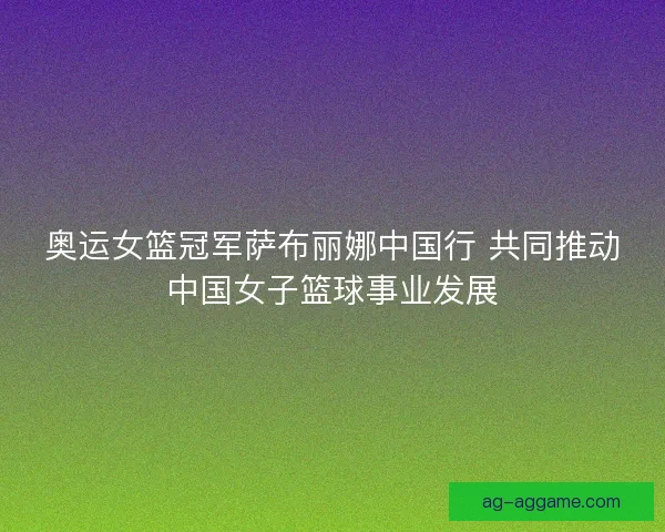 奥运女篮冠军萨布丽娜中国行 共同推动中国女子篮球事业发展